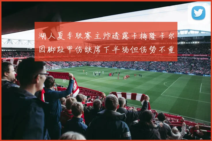 湖人夏季联赛主帅透露卡梅隆卡尔因脚趾甲伤缺席下半场但伤势不重