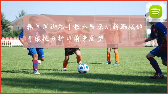 韩国国脚元斗载加盟深圳新鹏城的可能性分析与前景展望