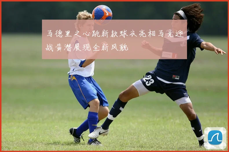 马德里之心跳新款球衣亮相马竞迎战黄潜展现全新风貌