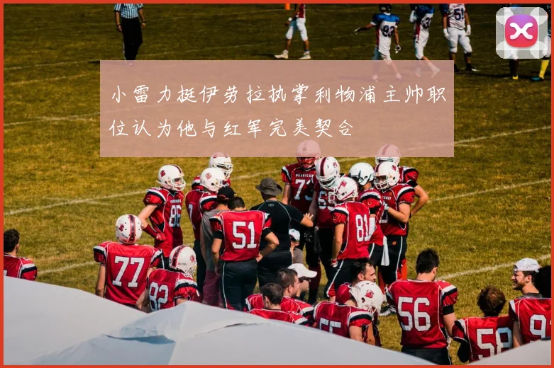 小雷力挺伊劳拉执掌利物浦主帅职位认为他与红军完美契合