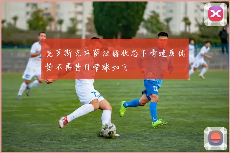 克罗斯点评萨拉赫状态下滑速度优势不再昔日带球如飞