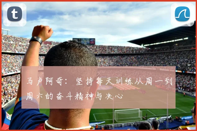 马卢阿奇：坚持每天训练从周一到周六的奋斗精神与决心