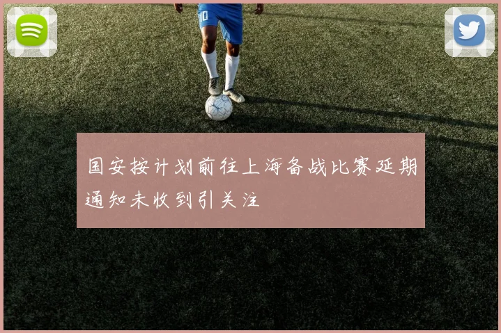 国安按计划前往上海备战比赛延期通知未收到引关注