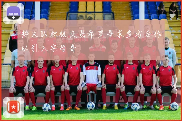 热火队积极交易希罗寻求多方合作以引入字母哥