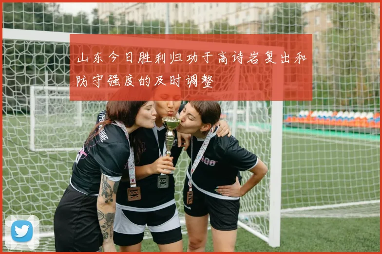 山东今日胜利归功于高诗岩复出和防守强度的及时调整