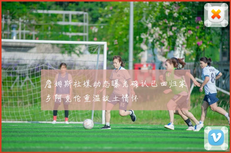 詹姆斯社媒动态曝光确认已回归家乡阿克伦重温故土情怀