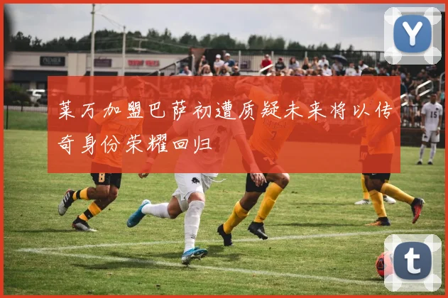 莱万加盟巴萨初遭质疑未来将以传奇身份荣耀回归