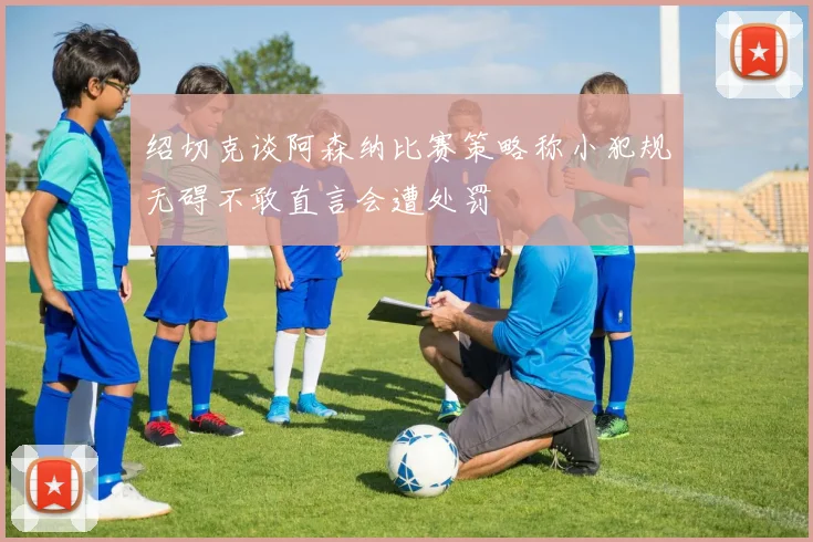 绍切克谈阿森纳比赛策略称小犯规无碍不敢直言会遭处罚