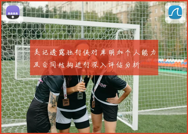美记透露独行侠对库明加个人能力及合同结构进行深入评估分析