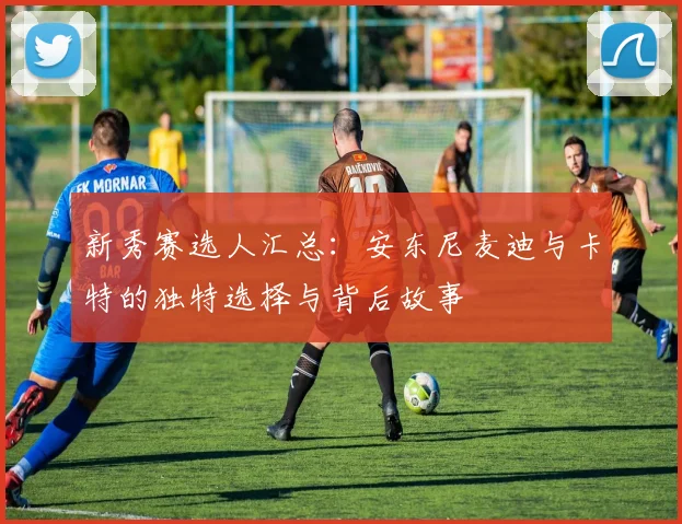 新秀赛选人汇总：安东尼麦迪与卡特的独特选择与背后故事