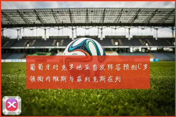 葡萄牙对克罗地亚首发阵容预测C罗领衔内维斯与菲利克斯在列