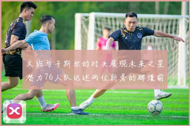 文班与卡斯尔的对决展现未来之星潜力76人队记述两位新秀的辉煌前景