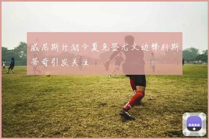 威尼斯计划今夏免签尤文边锋科斯蒂奇引发关注