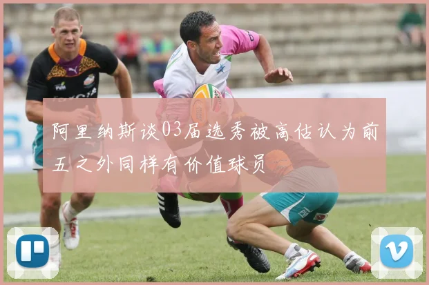 阿里纳斯谈03届选秀被高估认为前五之外同样有价值球员