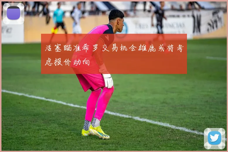 活塞瞄准希罗交易机会雄鹿或将考虑报价动向