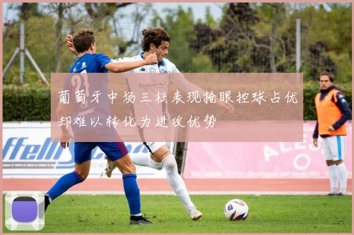 葡萄牙中场三核表现抢眼控球占优却难以转化为进攻优势