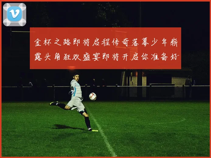 金杯之路即将启程传奇落幕少年崭露头角狂欢盛宴即将开启你准备好了吗