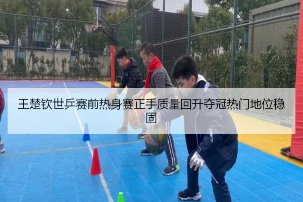 王楚钦世乒赛前热身赛正手质量回升夺冠热门地位稳固 - yaxin